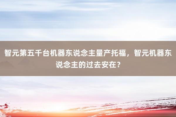 智元第五千台机器东说念主量产托福，智元机器东说念主的过去安在？